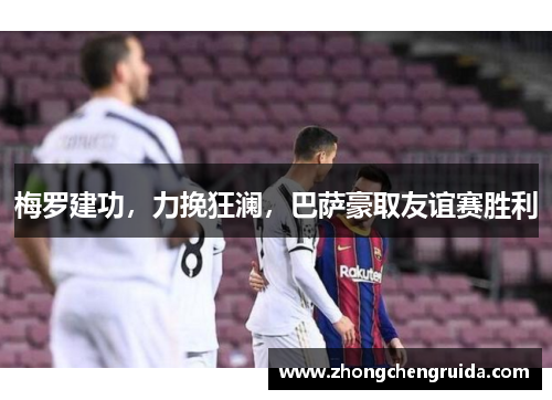 梅罗建功，力挽狂澜，巴萨豪取友谊赛胜利